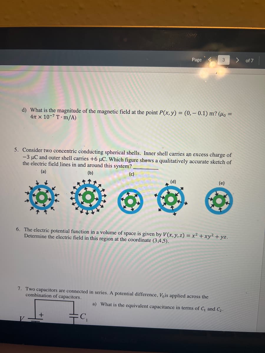 Page
> of 7
d) What is the magnitude of the magnetic field at the point P(x,y) = (0,– 0.1) m? (Ho =
4n x 10-7 T · m/A)
5. Consider two concentric conducting spherical shells. Inner shell carries an excess charge of
-3 µC and outer shell carries +6 µC. Which figure shows a qualitatively accurate sketch of
the electric field lines in and around this system?
(a)
(b)
(c)
(d)
(e)
6. The electric potential function in a volume of space is given by V (x, y, z) = x² + xy² + yz.
Determine the electric field in this region at the coordinate (3,4,5).
7. Two capacitors are connected in series. A potential difference, Vois applied across the
combination of capacitors.
a) What is the equivalent capacitance in terms of C, and C2.
