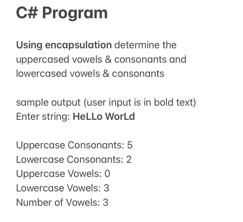 C# Program
Using encapsulation determine the
uppercased vowels & consonants and
lowercased vowels & consonants
sample output (user input is in bold text)
Enter string: HeLLo WorLd
Uppercase Consonants: 5
Lowercase Consonants: 2
Uppercase Vowels: 0
Lowercase Vowels: 3
Number of Vowels: 3
