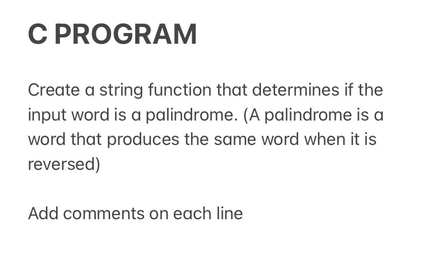 C PROGRAM
Create a string function that determines if the
input word is a palindrome. (A palindrome is a
word that produces the same word when it is
reversed)
Add comments on each line
