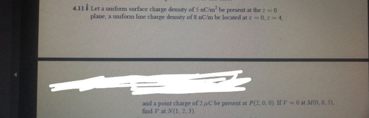 4.11 Let a uniform surface charge density of 5 nC/m be present at the z 0
plane, a uniform line charge density of 8 nC/m be located at x 0, z 4,
and a point charge of 2 uC be present at P(2, 0, 0). If V= 0 at M(0, 0, 5),
find V at N(1, 2, 3).
