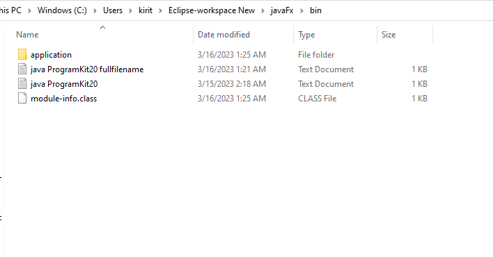 mis PC Windows (C:) > Users kirit > Eclipse-workspace New > javaFx > bin
Type
File folder
Text Document
Text Document
CLASS File
Name
application
java ProgramKit20 fullfilename
java ProgramKit20
module-info.class
Date modified
3/16/2023 1:25 AM
3/16/2023 1:21 AM
3/15/2023 2:18 AM
3/16/2023 1:25 AM
Size
1 KB
1 KB
1 KB