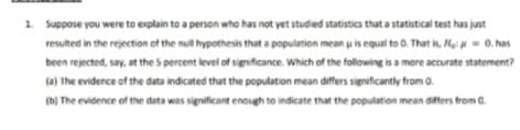 1. Suppose you were to explain to a person who has not yet studied statistics that a statistical test has just
resulted in the rejection of the null hypothesis that a population mean u is equal to 0. That is, He = 0. has
been rejected, say, at the S percent level of significance. Which of the following is a more accurate statement?
(a) The evidence of the data indicated that the population mean differs significantly from 0.
(b) The evidence of the data was significant enough to indicate that the population mean differs from a.
