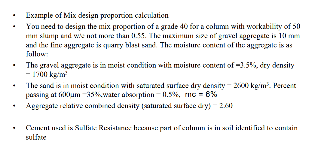 Example of Mix design proportion calculation
You need to design the mix proportion of a grade 40 for a column with workability of 50
mm slump and w/c not more than 0.55. The maximum size of gravel aggregate is 10 mm
and the fine aggregate is quarry blast sand. The moisture content of the aggregate is as
follow:
The gravel aggregate is in moist condition with moisture content of =3.5%, dry density
1700 kg/m³
The sand is in moist condition with saturated surface dry density = 2600 kg/m³. Percent
passing at 600um =35%,water absorption = 0.5%, mc = 6%
Aggregate relative combined density (saturated surface dry) = 2.60
Cement used is Sulfate Resistance because part of column is in soil identified to contain
sulfate
