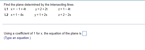 Find the plane determined by the intersecting lines.
z=1- 4t
z= 2- 2s
L1 x= - 1+ 4t
L2 x=1- 4s
y = 2+2t
y=1+2s
Using a coefficient of 1 for x, the equation of the plane is
(Type an equation.)
