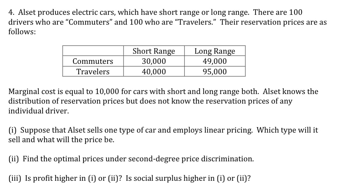 4. Alset produces electric cars, which have short range or long range. There are 100
drivers who are "Commuters" and 100 who are “Travelers." Their reservation prices are as
follows:
Short Range
Long Range
49,000
Commuters
30,000
Travelers
40,000
95,000
Marginal cost is equal to 10,000 for cars with short and long range both. Alset knows the
distribution of reservation prices but does not know the reservation prices of any
individual driver.
(i) Suppose that Alset sells one type of car and employs linear pricing. Which type will it
sell and what will the price be.
(ii) Find the optimal prices under second-degree price discrimination.
(iii) Is profit higher in (i) or (ii)? Is social surplus higher in (i) or (ii)?
