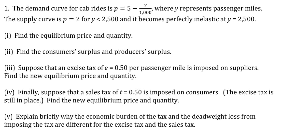 1. The demand curve for cab rides is p = 5 ·
y
where y represents passenger miles.
%3D
1,000'
The supply curve is p = 2 for y< 2,500 and it becomes perfectly inelastic at y = 2,500.
(i) Find the equilibrium price and quantity.
(ii) Find the consumers' surplus and producers' surplus.
(iii) Suppose that an excise tax of e = 0.50 per passenger mile is imposed on suppliers.
Find the new equilibrium price and quantity.
(iv) Finally, suppose that a sales tax of t= 0.50 is imposed on consumers. (The excise tax is
still in place.) Find the new equilibrium price and quantity.
(v) Explain briefly why the economic burden of the tax and the deadweight loss from
imposing the tax are different for the excise tax and the sales tax.
