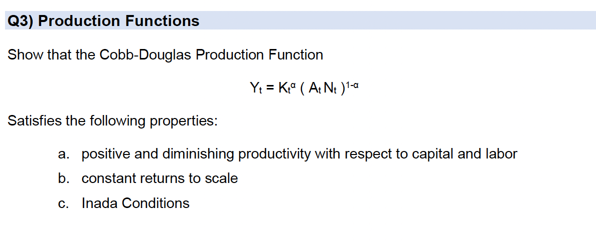 Q3) Production Functions
Show that the Cobb-Douglas Production Function
Yt = Kª ( A: Nt )'-a
Satisfies the following properties:
a. positive and diminishing productivity with respect to capital and labor
b. constant returns to scale
c. Inada Conditions
