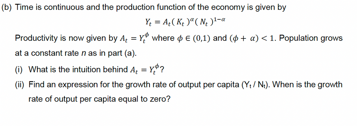 (b) Time is continuous and the production function of the economy is given by
Y; = A;( K; )ª( N¿ )1-a
Productivity is now given by A, = Y,º where o E (0,1) and (o + a) < 1. Population grows
at a constant rate n as in part (a).
(i) What is the intuition behind A = Y,°?
(ii) Find an expression for the growth rate of output per capita (Yt / N;). When is the growth
rate of output per capita equal to zero?

