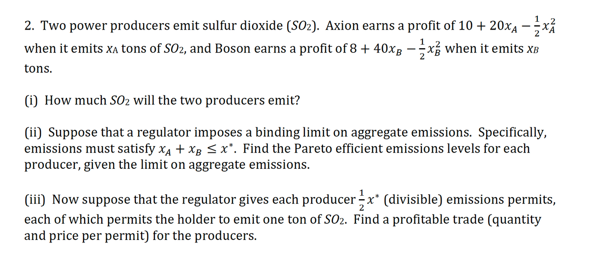 1
2. Two power producers emit sulfur dioxide (SO2). Axion earns a profit of 10 + 20x4 –x
-
2
1
when it emits Xa tons of S02, and Boson earns a profit of 8 + 40xg -xg when it emits XB
tons.
(i) How much SO2 will the two producers emit?
(ii) Suppose that a regulator imposes a binding limit on aggregate emissions. Specifically,
emissions must satisfy x4 + XB < x*. Find the Pareto efficient emissions levels for each
producer, given the limit on aggregate emissions.
(iii) Now suppose that the regulator gives each producer - x* (divisible) emissions permits,
each of which permits the holder to emit one ton of SO2. Find a profitable trade (quantity
and price per permit) for the producers.
