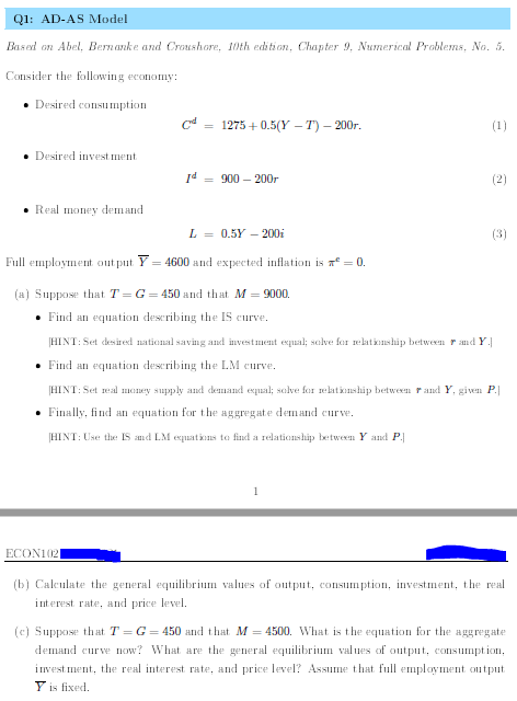 Q1: AD-AS Model
Based on Abel, Bernanke and Croushore, 10th edition, Chapter 9, Numerical Problems, No. 5.
Consider the following eeonomy:
• Desired consumption
= 1275 + 0.5(Y – T) – 200r.
(1)
• Desired invest ment
Id = 900 – 200r
(2)
• Real money demand
L = 0.5Y – 200i
(3)
Full employment out put Y = 4600 and expected inflation is a = 0.
(a) Suppose that T= G= 450 and that M = 9000.
• Find an equation describing the IS curve.
HINT: Set desired national saving and investment exqual; salve for relatkonship between r and Y
• Find an equation describing the LM curve.
[HINT: Set real money supply and demmand equal; solve for relatkonship between rand Y, given P.
• Finally, find an equation for the aggregate demand curve.
HINT: Use the IS and LM expuatiıns to find a relationship between Y and P.
ECON102
(b) Calculate the general equilibrium values of output, consumption, investment, the real
interest rate, and price level.
(c) Suppose that T = G = 450 and that M = 4500. What is the equation for the aggregate
demand curve now? What are the general equilibrium values of output, consumption,
invest ment, the real interest rate, and price level? Assume that full employment output
Y is fixed.
