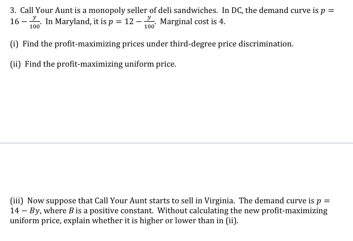 3. Call Your Aunt is a monopoly seller of deli sandwiches. In DC, the demand curve is p =
16
In Maryland, it is p
y
Marginal cost is 4.
= 12
100
100
(i) Find the profit-maximizing prices under third-degree price discrimination.
(ii) Find the profit-maximizing uniform price.
(iii) Now
14 – By, where B is a positive constant. Without calculating the new profit-maximizing
uniform price, explain whether it is higher or lower than in (ii).
suppose that Call Your Aunt starts to sell in Virginia. The demand curve is p
