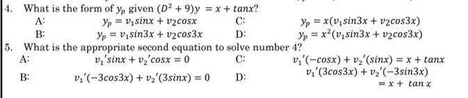 |4. What is the form of y, given (D² + 9)y = x + tanx?
Yp = v, sinx + v2cosx
Yp = v,sin3x + v2cos3x
5. What is the appropriate second equation to solve number 4?
v,'sinx + vz'cosx = 0
Yp = x(v,sin3x + vzcos3x)
Yp = x²(v,sin3x + vzcos3x)
A:
C:
%3D
B:
D:
A:
C:
v,'(-cosx) + vz'(sinx) = x + tanx
v;'(3cos3x) + vz'(-3sin3x)
B:
v;'(-3cos3x) + vz'(3sinx) = 0
D:
= x + tan x
