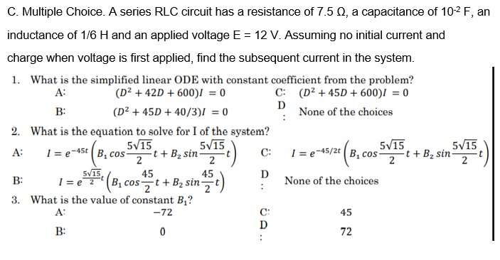 C. Multiple Choice. A series RLC circuit has a resistance of 7.5 Q, a capacitance of 10-2 F, an
inductance of 1/6 H and an applied voltage E = 12 V. Assuming no initial current and
charge when voltage is first applied, find the subsequent current in the system.
1. What is the simplified linear ODE with constant coefficient from the problem?
C: (D² + 45D + 600)I = 0
D
None of the choices
A:
(D² + 42D + 600)I = 0
B:
(D² + 45D + 40/3)! = 0
2. What is the equation to solve for I of the system?
5V15
5V15
5V15
5V15
1 = e-45t ( B, cos-
-t + B2 sin-
2
C:
1 = e-45/2t (B, cos-
A:
2
t + B2 sin-
5V15,
I = e 2
SVIB (B, cost + B2 sin)
B:
45
45
D
None of the choices
3. What is the value of constant B,?
A:
-72
C:
45
D
B:
72
ÖA ..

