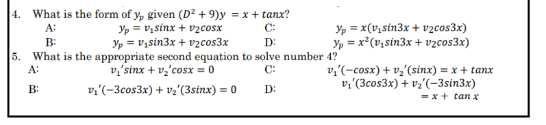 |4. What is the form of y, given (D² + 9)y = x + tanx?
Yp = V,sinx + v2cosx
Yp = v,sin3x + vzcos3x
5. What is the appropriate second equation to solve number 4?
v,'sinx + v2'cosx = 0
Yp = x(v,sin3x + v2cos3x)
Yp = x?(v,sin3x + v2cos3x)
A:
C:
B:
D:
v,'(-cosx) + vz'(sinx) = x + tanx
v2'(3cos3x) + vz'(-3sin3x)
A:
C:
B:
v;'(-3cos3x) + vz'(3sinx) = 0
D:
= x + tan x
