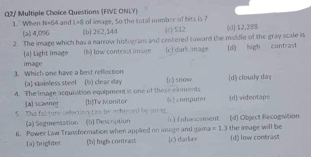 Q2/ Multiple Choice Questions (FIVE ONLY)
1. When N-64 and L=8 of image, So the total number of bits is?
(c) 512
(a) 4,096
(b) 262,144
(d) 12,288
2. The image which has a narrow histogram and centered toward the middle of the gray scale is
(b) low contrast image
(c) dark image
(d) high contrast
(a) Light image
image
3. Which one have a best reflection.
(a) stainless steel (b) clear day
(c) snow
4. The image acquisition equipment is one of these elements
(c) computer
(d) cloudy day
(a) scanner
(b)Tv Monitor
(d) videotape
5. The felture selection can be achieved by using
(a) Segmentation (b) Description
(0) Enhancement
(d) Object Recognition
6. Power Law Transformation when applied on image and gama = 1.3 the image will be
(a) brighter (b) high contrast
(c) darker
(d) low contrast