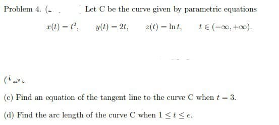Problem 4. (.
Let C be the curve given by parametric equations
x(t) = 1²,
z(t) = lnt, t€ (-∞0, +∞0).
y(t) = 2t,
(c) Find an equation of the tangent line to the curve C when t = 3.
(d) Find the arc length of the curve C when 1 ≤ t ≤e.