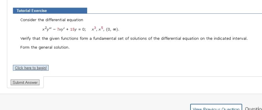 Tutorial Exercise
Consider the differential equation
x²y" - 7xy + 15y = 0; x³, x5, (0, ∞0).
Verify that the given functions form a fundamental set of solutions of the differential equation on the indicated interval.
Form the general solution.
Click here to begin!
Submit Answer
View Previous Question Questio