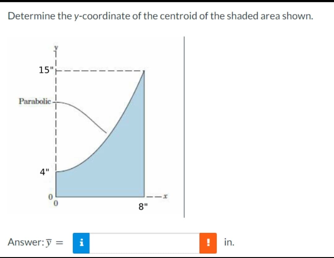 Determine the y-coordinate of the centroid of the shaded area shown.
15"
Parabolic
4"
1
Answer: y =
8"
x
!
in.