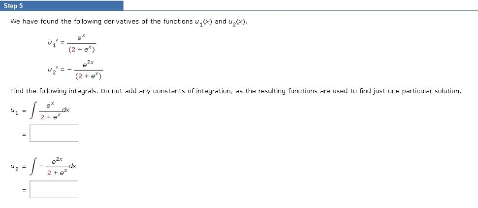 Step 5
We have found the following derivatives of the functions u₁(x) and u₂(x).
e2x
(2+ e*)
Find the following integrals. Do not add any constants of integration, as the resulting functions are used to find just one particular solution.
U₁ =
4₂ =
·S-
2 + ex
ex
(2 + e*)
4₂' ==
*2م
2 + ex