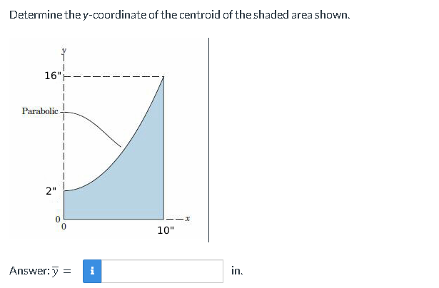 Determine the y-coordinate of the centroid of the shaded area shown.
16"
Parabolic.
2"
0
0
Answer:> = i
10"
in.