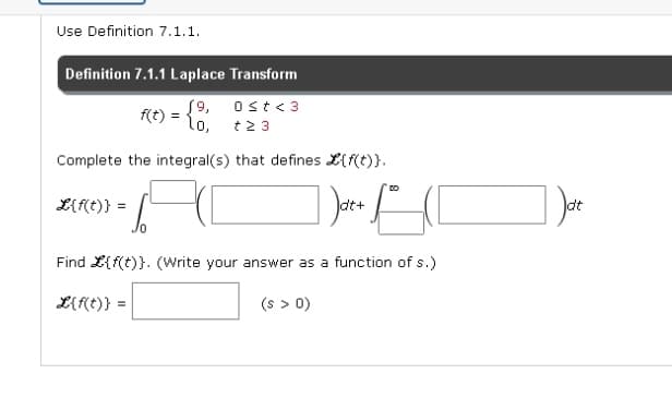 Use Definition 7.1.1.
Definition 7.1.1 Laplace Transform
19,
0≤t <3
lo,
+23
Complete the integral(s) that defines {f(t)}.
67
/0
Find L{f(t)}. (Write your answer as a function of s.)
L{f(t)} =
L{f(t)}
f(t) =
(s > 0)
dt+
DO