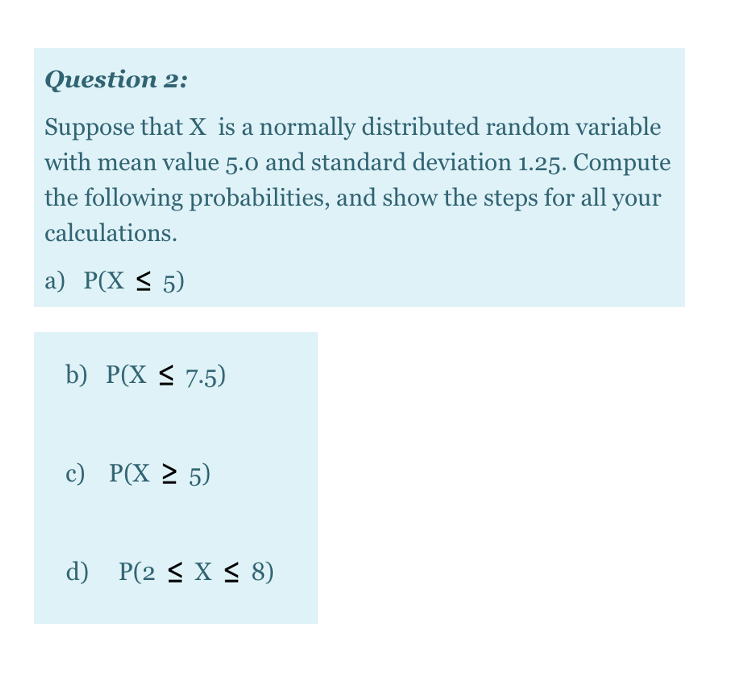 Question 2:
Suppose that X is a normally distributed random variable
with mean value 5.0 and standard deviation 1.25. Compute
the following probabilities, and show the steps for all your
calculations.
а) Р(X < 5)
b) P(X < 7.5)
с) РX 2 5)
d) P(2 < X < 8)
