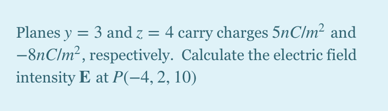 Planes y = 3 and z = 4 carry charges 5nC/m² and
-8nC/m² , respectively. Calculate the electric field
intensity E at P(-4,2, 10)
