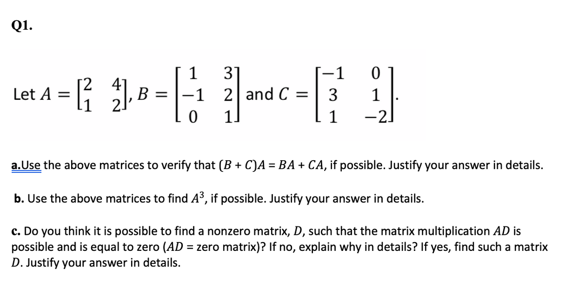 Q1.
1
31
-1
41
B =
-1 2 andC =
Let A =
3
1
1.
1
-2]
a.Use the above matrices to verify that (B + C)A = BA + CA, if possible. Justify your answer in details.
b. Use the above matrices to find A³, if possible. Justify your answer in details.
c. Do you think it is possible to find a nonzero matrix, D, such that the matrix multiplication AD is
possible and is equal to zero (AD = zero matrix)? If no, explain why in details? If yes, find such a matrix
D. Justify your answer in details.
