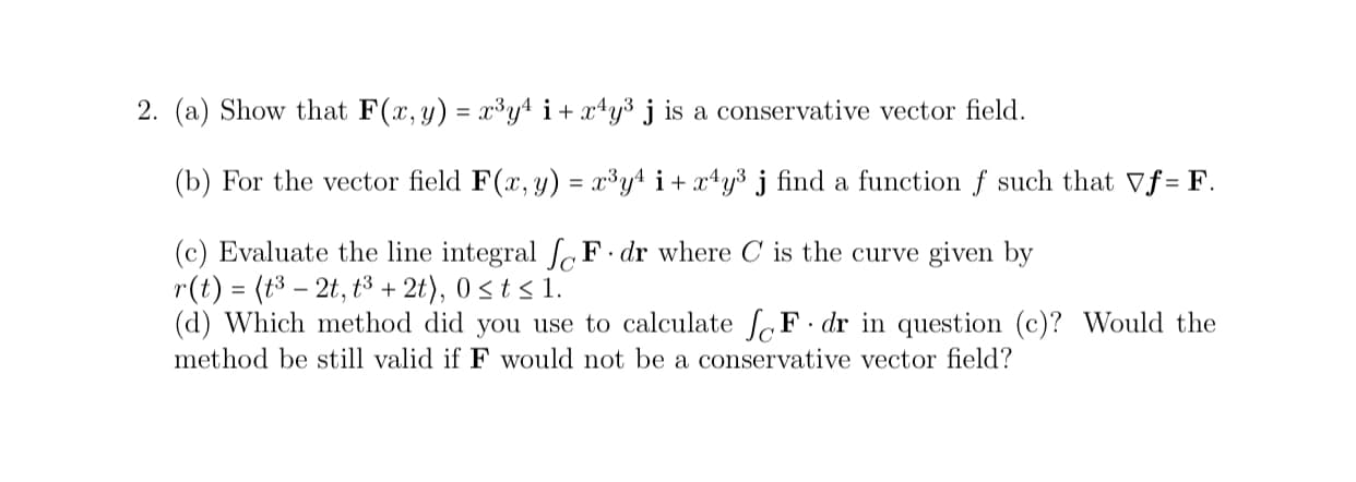 (b) For the vector field F(x, y) = x³y4 i+ x*y³ j find a function f such that Vf= F.
(c) Evaluate the line integral [F•dr where C is the curve given by
r(t) = (t3 – 2t, t3 + 2t), 0 st s 1.
(d) Which method did you use to calculate fF· dr in question (c)? Would the
method be still valid if F would not be a conservative vector field?
