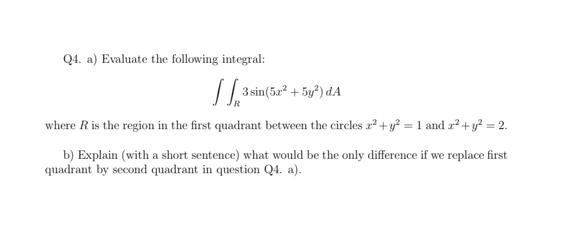 Q4. a) Evaluate the following integral:
3 sin(5x? + 5y²) dA
where Ris the region in the first quadrant between the circles x²+y?
= 1 and x2+y² = 2.
b) Explain (with a short sentence) what would be the only difference if we replace first
quadrant by second quadrant in question Q4. a).
