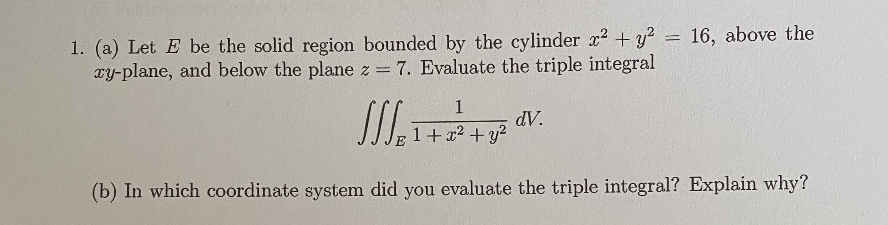 (a) Let E be the solid region bounded by the cylinder x + y
xy-plane, and below the plane z = 7. Evaluate the triple integral
16, abové the
%3D
dV.
1+ x2 +y2
b) In which coordinate system did you evaluate the triple integral? Explain why?
