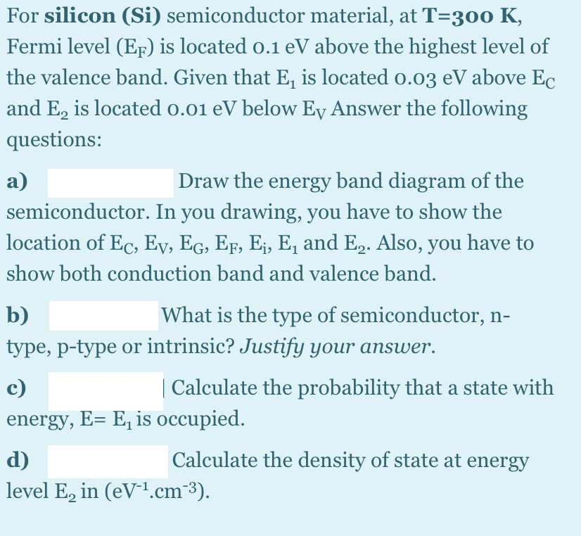 For silicon (Si) semiconductor material, at T=300 K,
Fermi level (EF) is located o.1 eV above the highest level of
the valence band. Given that E, is located o.03 eV above Ec
and E, is located o.01 eV below Ey Answer the following
questions:
Draw the energy band diagram of the
semiconductor. In you drawing, you have to show the
a)
location of Ec, Ey, EG, EF, Ej, E, and E2. Also, you have to
show both conduction band and valence band.
b)
What is the type of semiconductor, n-
type, p-type or intrinsic? Justify your answer.
c)
Calculate the probability that a state with
energy, E= E, is occupied.
d)
Calculate the density of state at energy
level E, in (eV-.cm-3).
