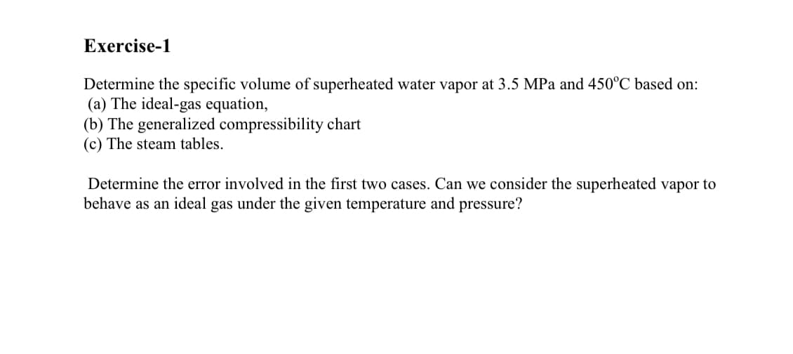 Determine the specific volume of superheated water vapor at 3.5 MPa and 450°C based on:
(a) The ideal-gas equation,
(b) The generalized compressibility chart
(c) The steam tables.
Determine the error involved in the first two cases. Can we consider the superheated vapor to
behave as an ideal gas under the given temperature and pressure?
