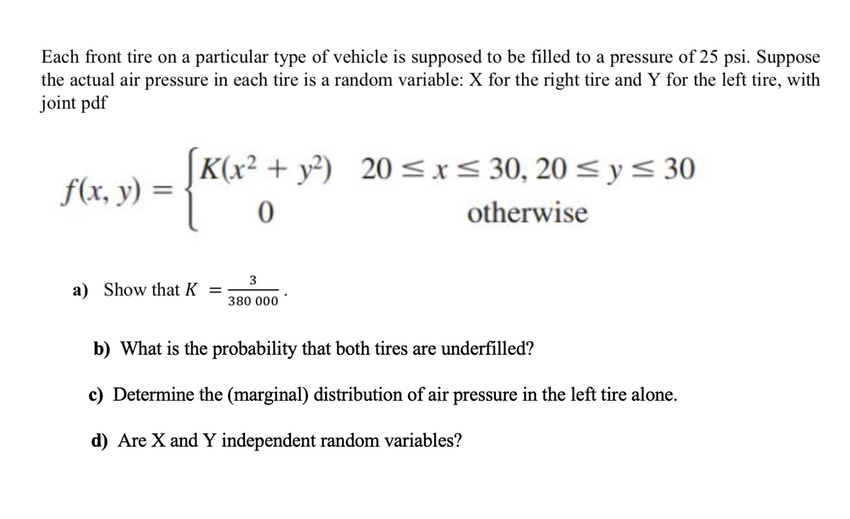 Each front tire on a particular type of vehicle is supposed to be filled to a pressure of 25 psi. Suppose
the actual air pressure in each tire is a random variable: X for the right tire and Y for the left tire, with
joint pdf
(K(x² + y³)
20 <x< 30, 20 < y< 30
f(x, y)
otherwise
3
a) Show that K
380 000
b) What is the probability that both tires are underfilled?
c) Determine the (marginal) distribution of air pressure in the left tire alone.
d) Are X and Y independent random variables?
