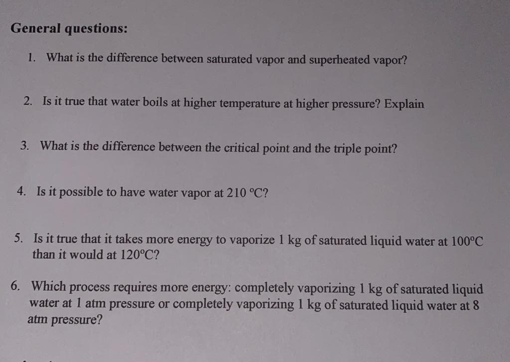 General questions:
1. What is the difference between saturated vapor and superheated vapor?
2. Is it true that water boils at higher temperature at higher pressure? Explain
3. What is the difference between the critical point and the triple point?
4. Is it possible to have water vapor at 210 °C?
5. Is it true that it takes more energy to vaporize 1 kg of saturated liquid water at 100°C
than it would at 120°C?
6. Which process requires more energy: completely vaporizing 1 kg of saturated liquid
water at 1 atm pressure or completely vaporizing 1 kg of saturated liquid water at 8
atm pressure?
