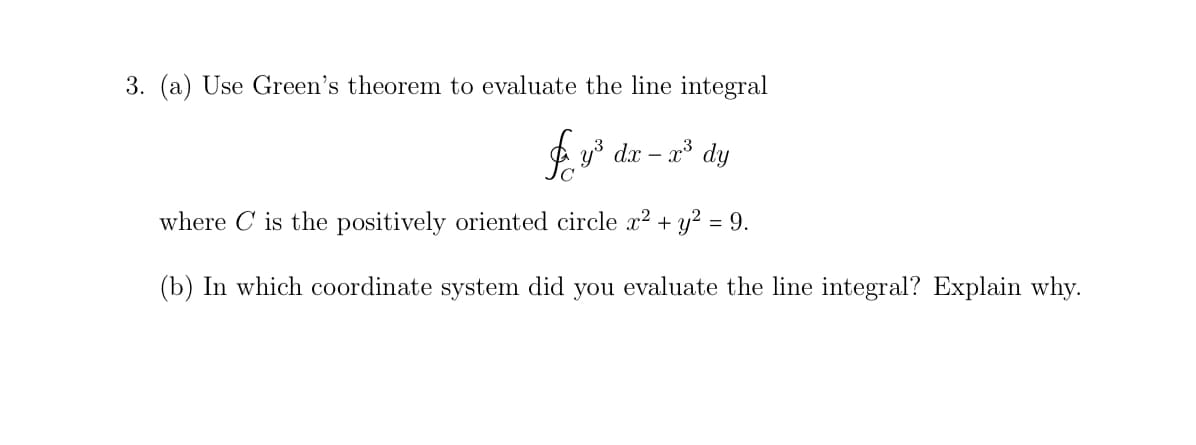 3. (a) Use Green's theorem to evaluate the line integral
4 y* dx – a* dy
where C is the positively oriented circle x2 + y² = 9.
(b) In which coordinate system did you evaluate the line integral? Explain why.
