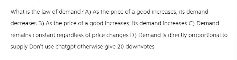 What is the law of demand? A) As the price of a good increases, its demand
decreases B) As the price of a good increases, its demand increases C) Demand
remains constant regardless of price changes D) Demand is directly proportional to
supply Don't use chatgpt otherwise give 20 downvotes