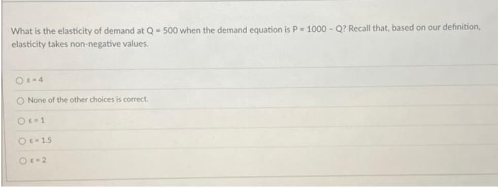 What is the elasticity of demand at Q = 500 when the demand equation is P = 1000 - Q? Recall that, based on our definition,
elasticity takes non-negative values.
0 E-4
O None of the other choices is correct.
0E-1
0 € -1.5
0c-2
