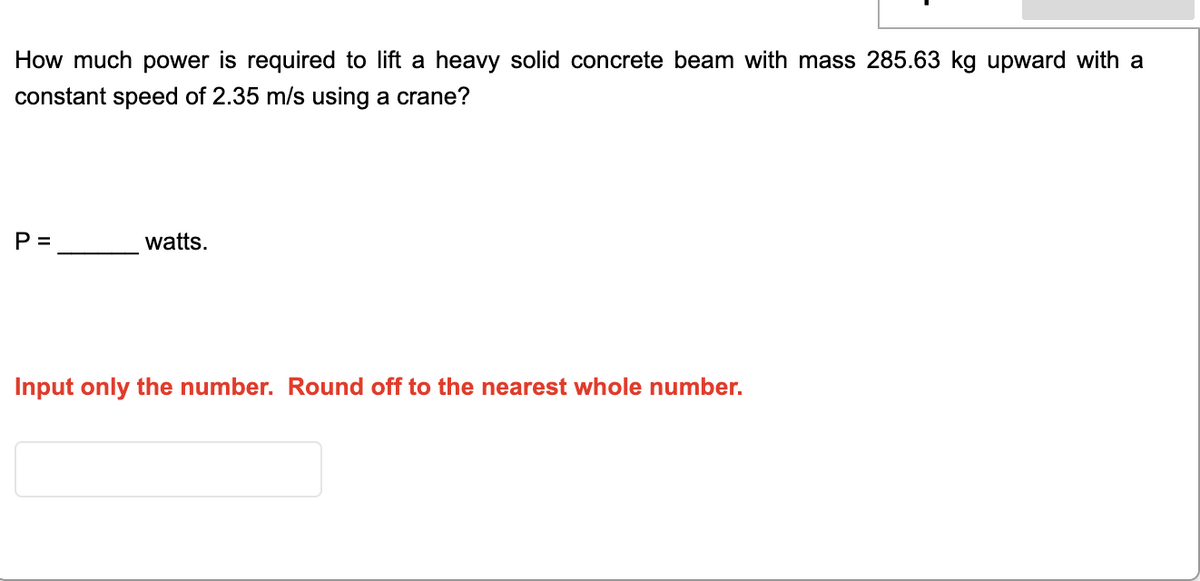 How much power is required to lift a heavy solid concrete beam with mass 285.63 kg upward with a
constant speed of 2.35 m/s using a crane?
P =
watts.
Input only the number. Round off to the nearest whole number.
