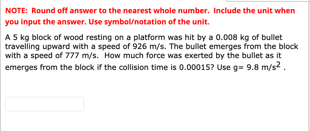 NOTE: Round off answer to the nearest whole number. Include the unit when
you input the answer. Use symbol/notation of the unit.
A 5 kg block of wood resting on a platform was hit by a 0.008 kg of bullet
travelling upward with a speed of 926 m/s. The bullet emerges from the block
with a speed of 777 m/s. How much force was exerted by the bullet as it
emerges from the block if the collision time is 0.00015? Use g= 9.8 m/s2.
