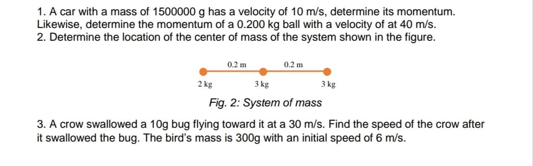 1. A car with a mass of 1500000 g has a velocity of 10 m/s, determine its momentum.
Likewise, determine the momentum of a 0.200 kg ball with a velocity of at 40 m/s.
2. Determine the location of the center of mass of the system shown in the figure.
0.2 m
0.2 m
2 kg
3 kg
3 kg
Fig. 2: System of mass
3. A crow swallowed a 10g bug flying toward it at a 30 m/s. Find the speed of the crow after
it swallowed the bug. The bird's mass is 300g with an initial speed of 6 m/s.
