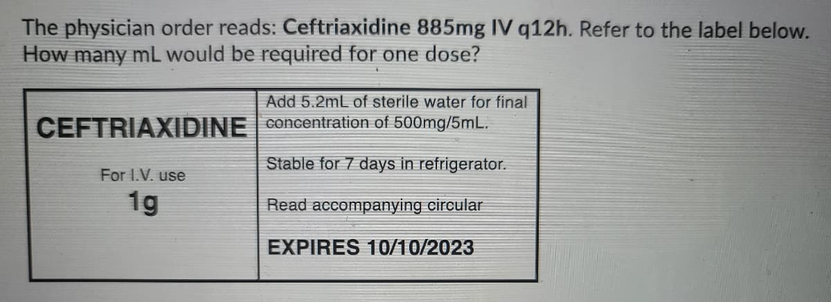 The physician order reads: Ceftriaxidine 885mg IV q12h. Refer to the label below.
How many mL would be required for one dose?
Add 5.2mL of sterile water for final
CEFTRIAXIDINE Concentration of 500mg/5mL.
Stable for 7 days in refrigerator.
For I.V. use
1g
Read accompanying circular
EXPIRES 10/10/2023
