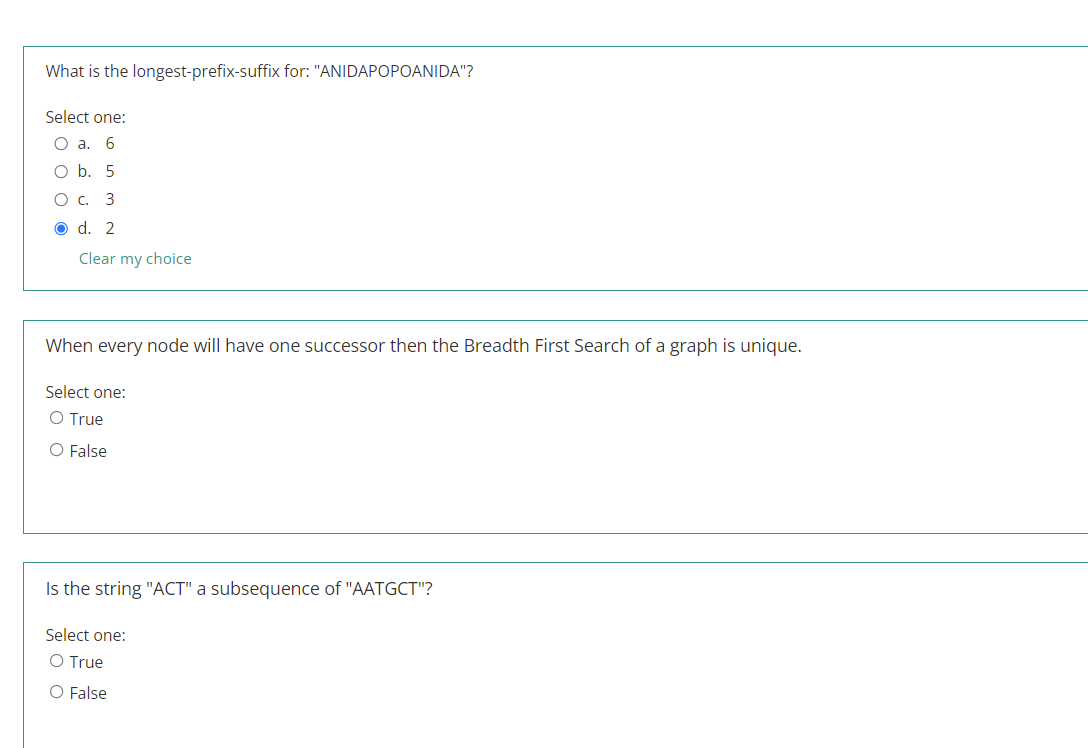 What is the longest-prefix-suffix for: "ANIDAPOPOANIDA"?
Select one:
O a.
6
оb. 5
О с. 3
O d. 2
Clear my choice
When every node will have one successor then the Breadth First Search of a graph is unique.
Select one:
O True
O False
Is the string "ACT" a subsequence of "AATGCT"?
Select one:
True
O False
