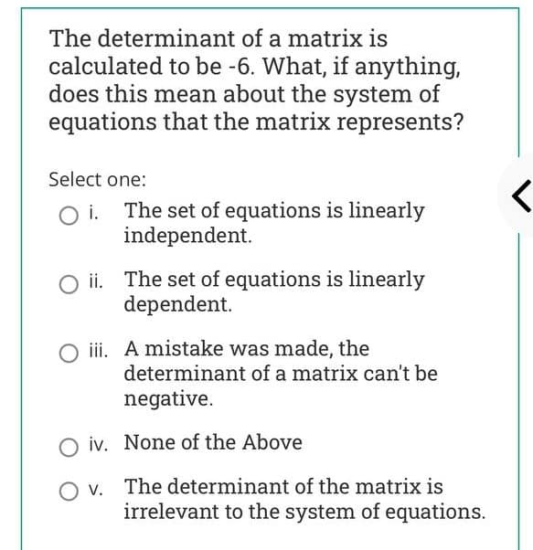 The determinant of a matrix is
calculated to be -6. What, if anything,
does this mean about the system of
equations that the matrix represents?
Select one:
The set of equations is linearly
independent.
i.
ii. The set of equations is linearly
dependent.
O i. A mistake was made, the
determinant of a matrix can't be
negative.
O iv. None of the Above
O v. The determinant of the matrix is
irrelevant to the system of equations.

