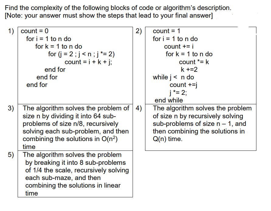 Find the complexity of the following blocks of code or algorithm's description.
[Note: your answer must show the steps that lead to your final answer]
1) count = 0
for i = 1 to n do
for k = 1 to n do
2)
for i = 1 to n do
count += i
count = 1
for (j = 2;j<n; j*= 2)
count = i+k + j;
for k = 1 to n do
count *= k
end for
end for
k +=2
while j< n do
count +=j
j *= 2;
end while
end for
3) The algorithm solves the problem of 4)
size n by dividing it into 64 sub-
problems of size n/8, recursively
solving each sub-problem, and then
combining the solutions in O(n²)
time
The algorithm solves the problem
of size n by recursively solving
sub-problems of size n – 1, and
then combining the solutions in
Q(n) time.
5) The algorithm solves the problem
by breaking it into 8 sub-problems
of 1/4 the scale, recursively solving
each sub-maze, and then
combining the solutions in linear
time
