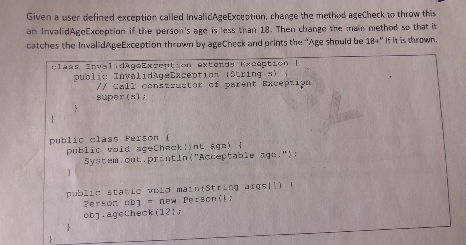 Given a user defined exception called InvalidAgeException, change the method ageCheck to throw this
an InvalidAgeException if the person's age is less than 18. Then change the main method so that it
catches the InvalidAgeException thrown by ageCheck and prints the "Age should be 18+" if it is thrown.
class InvalidAgeException extends Exception
public InvalidAgeException (String s)
// Call constructor of parent Exception
super (s);
public class Person {
public void ageCheck (int age) {
System.out.println("Acceptable age.");
public static void main (String args[]) {
Person obj
new Person (;
obj.ageCheck (12);
