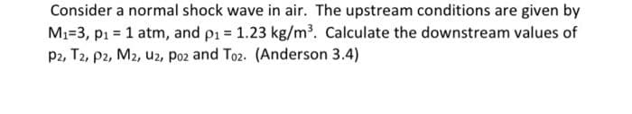 Consider a normal shock wave in air. The upstream conditions are given by
M1=3, p1 = 1 atm, and p1 = 1.23 kg/m³. Calculate the downstream values of
P2, T2, p2, M2, u2, Poz and Toz. (Anderson 3.4)
