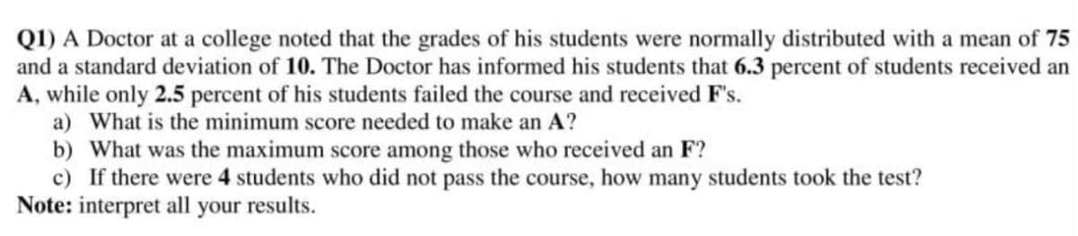 QI) A Doctor at a college noted that the grades of his students were normally distributed with a mean of 75
and a standard deviation of 10. The Doctor has informed his students that 6.3 percent of students received an
A, while only 2.5 percent of his students failed the course and received F's.
a) What is the minimum score needed to make an A?
b) What was the maximum score among those who received an F?
c) If there were 4 students who did not pass the course, how many students took the test?
Note: interpret all your results.
