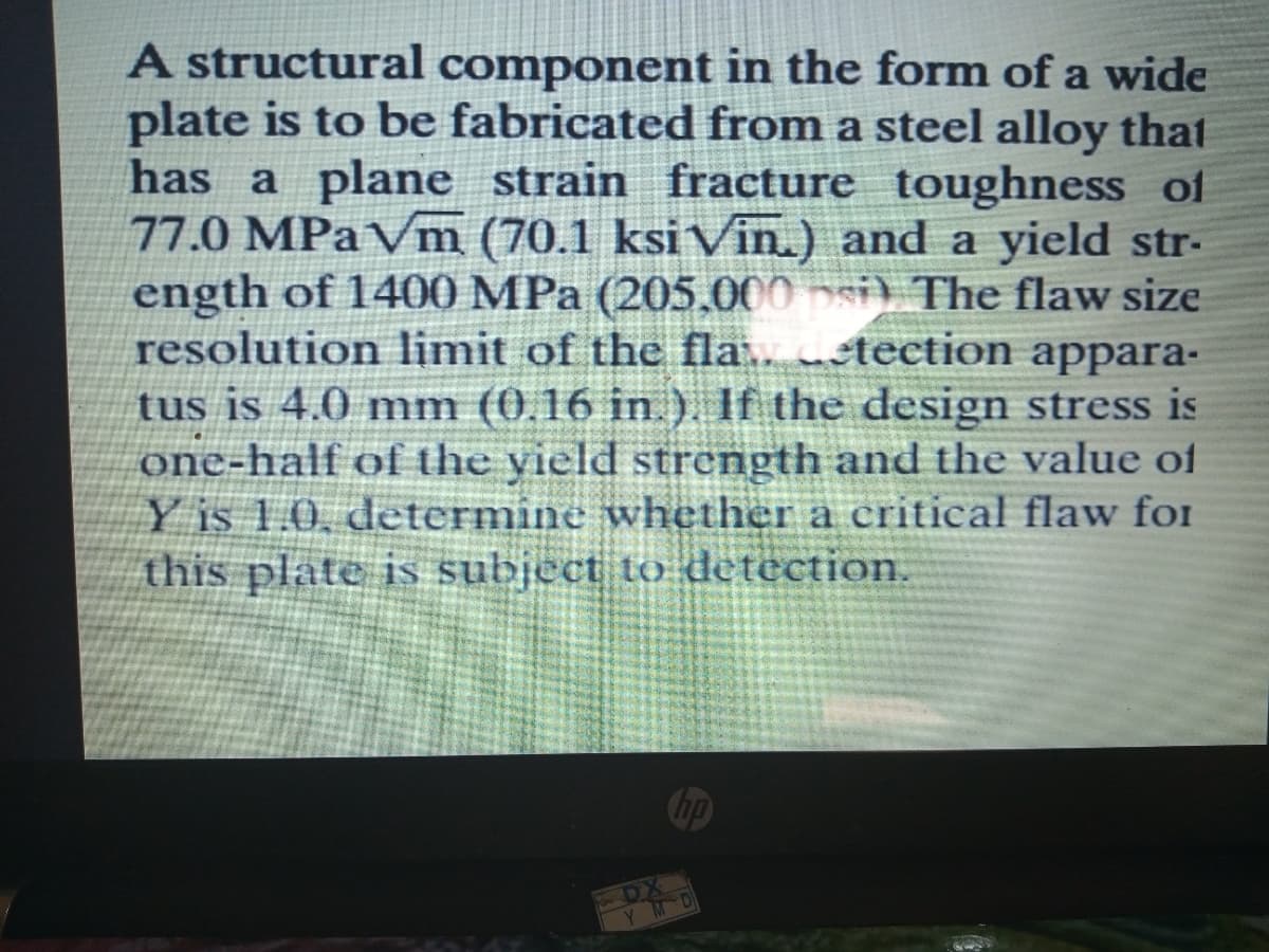 A structural component in the form of a wide
plate is to be fabricated from a steel alloy that
has a plane strain fracture toughness of
77.0 MPa Vm (70.1 ksi Vin.) and a yield str-
ength of 1400 MPa (205.000 si) The flaw size
resolution limit of the fla.. tection appara-
tus is 4.0 mm (0.16 in ) If the design stress is
one-half of the yield strength and the value of
Y is 1.0, determine whether a critical flaw foI
this plate is subject to detection.
Y MD
