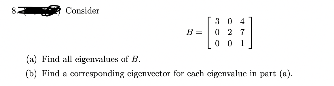 Consider
3 0 4
0 2 7
B :
1
(a) Find all eigenvalues of B.
(b) Find a corresponding eigenvector for each eigenvalue in part (a).
